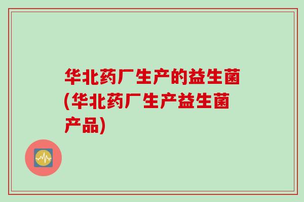 华北药厂生产的益生菌(华北药厂生产益生菌产品)