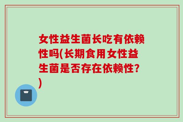 女性益生菌长吃有依赖性吗(长期食用女性益生菌是否存在依赖性?) 女性益生菌长吃有依赖性吗(长期食用女性益生菌是否存在依赖性?)