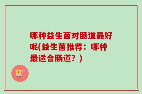 哪种益生菌对肠道好呢(益生菌推荐：哪种适合肠道？)