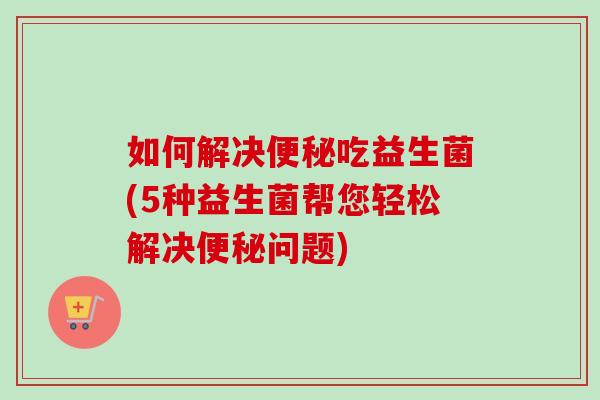 如何解决吃益生菌(5种益生菌帮您轻松解决问题)