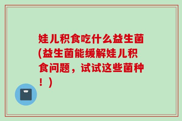 娃儿积食吃什么益生菌(益生菌能缓解娃儿积食问题，试试这些菌种！)