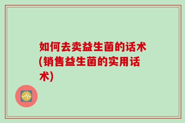 如何去卖益生菌的话术(销售益生菌的实用话术)
