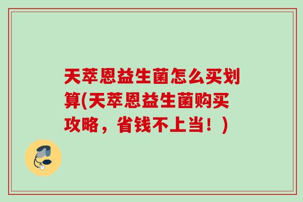 天萃恩益生菌怎么买划算(天萃恩益生菌购买攻略,省钱不上当!) 天萃恩益生菌怎么买划算(天萃恩益生菌购买攻略,省钱不上当!)