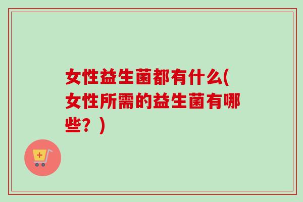 女性益生菌都有什么(女性所需的益生菌有哪些？)