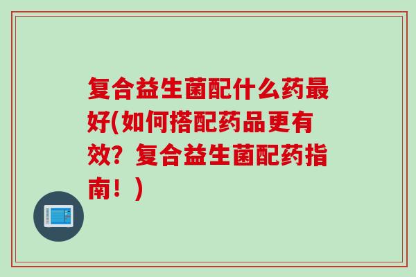 复合益生菌配什么药好(如何搭配药品更有效?复合益生菌配药指南!) 复合益生菌配什么药好(如何搭配药品更有效?复合益生菌配药指南!)