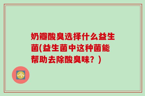 奶瓣酸臭选择什么益生菌(益生菌中这种菌能帮助去除酸臭味？)