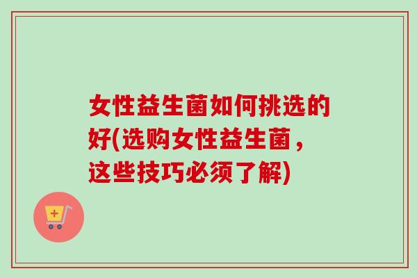 女性益生菌如何挑选的好(选购女性益生菌,这些技巧必须了解) 女性益生菌如何挑选的好(选购女性益生菌,这些技巧必须了解)