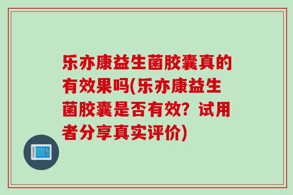 乐亦康益生菌胶囊真的有效果吗(乐亦康益生菌胶囊是否有效？试用者分享真实评价)