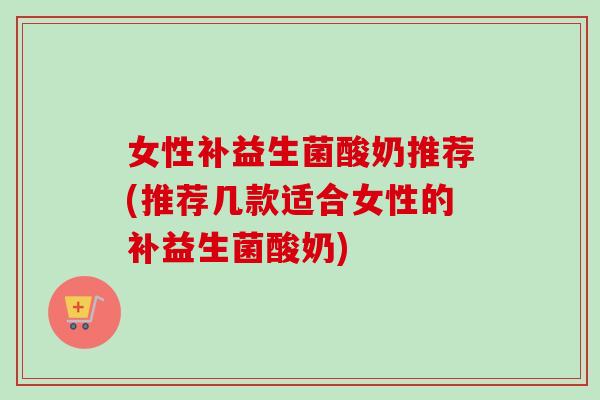 女性补益生菌酸奶推荐(推荐几款适合女性的补益生菌酸奶)