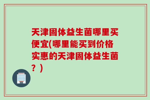 天津固体益生菌哪里买便宜(哪里能买到价格实惠的天津固体益生菌？)