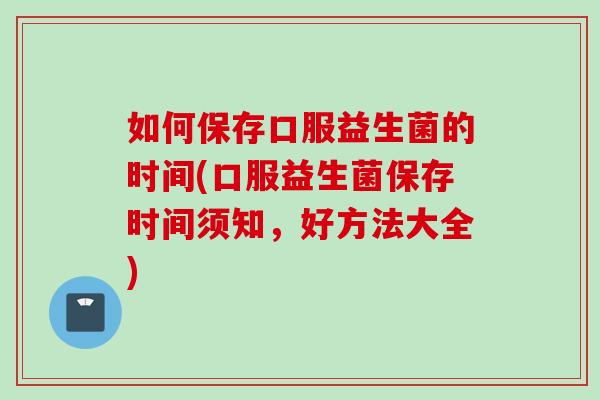 如何保存口服益生菌的时间(口服益生菌保存时间须知，好方法大全)