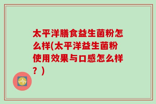 太平洋膳食益生菌粉怎么样(太平洋益生菌粉使用效果与口感怎么样？)