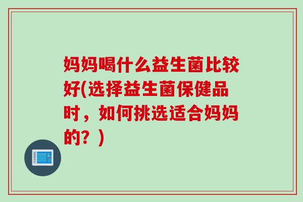 妈妈喝什么益生菌比较好(选择益生菌保健品时，如何挑选适合妈妈的？)