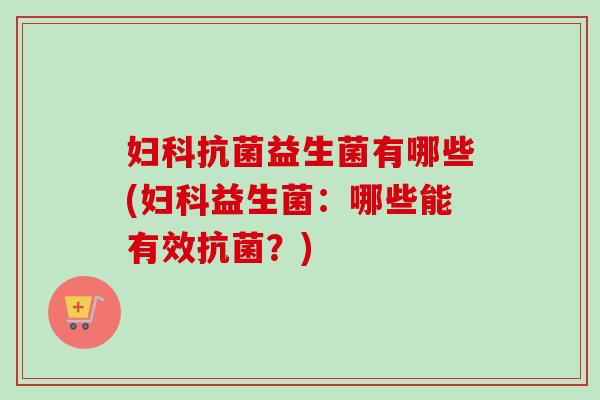 妇科抗菌益生菌有哪些(妇科益生菌：哪些能有效抗菌？)
