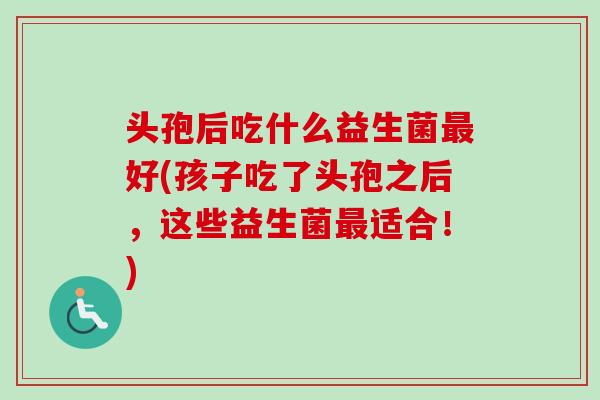 头孢后吃什么益生菌好(孩子吃了头孢之后,这些益生菌适合!) 头孢后吃什么益生菌好(孩子吃了头孢之后,这些益生菌适合!)