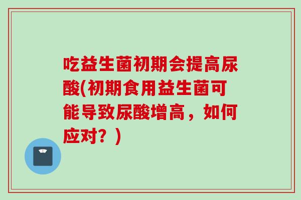 吃益生菌初期会提高尿酸(初期食用益生菌可能导致尿酸增高,如何应对?) 吃益生菌初期会提高尿酸(初期食用益生菌可能导致尿酸增高,如何应对?)