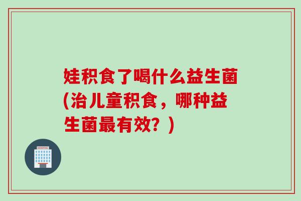 娃积食了喝什么益生菌(儿童积食,哪种益生菌有效?) 娃积食了喝什么益生菌(儿童积食,哪种益生菌有效?)