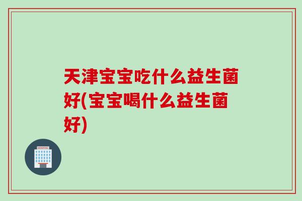 天津宝宝吃什么益生菌好(宝宝喝什么益生菌好)