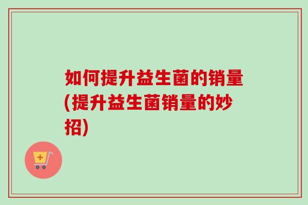 如何提升益生菌的销量(提升益生菌销量的妙招) 如何提升益生菌的销量(提升益生菌销量的妙招)