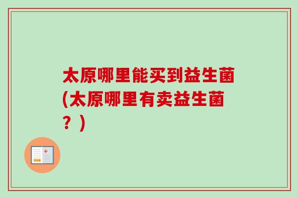 太原哪里能买到益生菌(太原哪里有卖益生菌？)