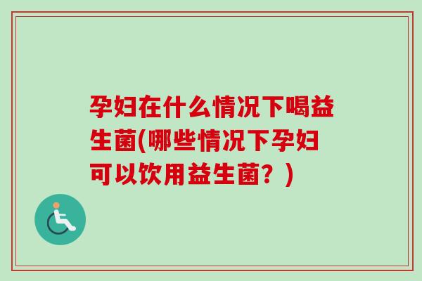 孕妇在什么情况下喝益生菌(哪些情况下孕妇可以饮用益生菌？)