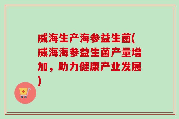 威海生产海参益生菌(威海海参益生菌产量增加，助力健康产业发展)