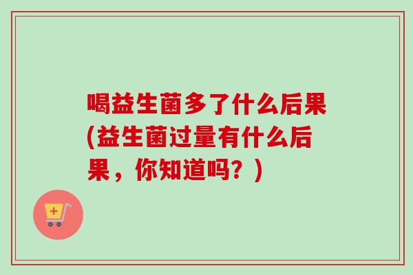 喝益生菌多了什么后果(益生菌过量有什么后果,你知道吗?) 喝益生菌多了什么后果(益生菌过量有什么后果,你知道吗?)