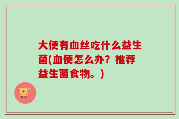 大便有丝吃什么益生菌(便怎么办?推荐益生菌食物。) 大便有丝吃什么益生菌(便怎么办?推荐益生菌食物。)