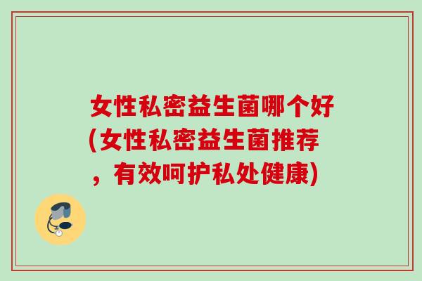 女性私密益生菌哪个好(女性私密益生菌推荐，有效呵护私处健康)