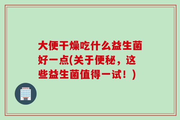 大便干燥吃什么益生菌好一点(关于，这些益生菌值得一试！)