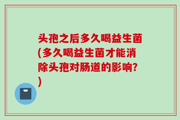头孢之后多久喝益生菌(多久喝益生菌才能消除头孢对肠道的影响？)