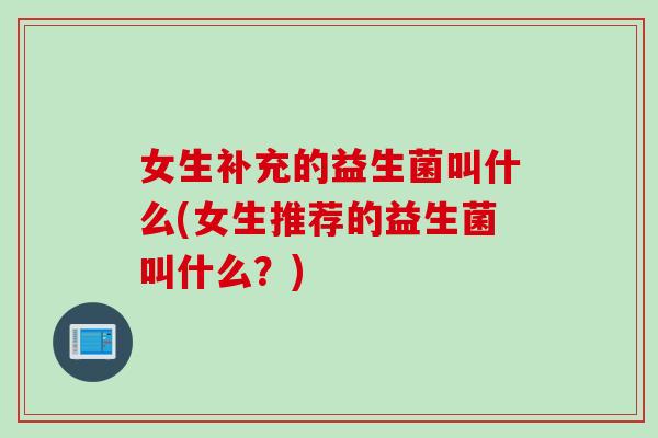女生补充的益生菌叫什么(女生推荐的益生菌叫什么？)