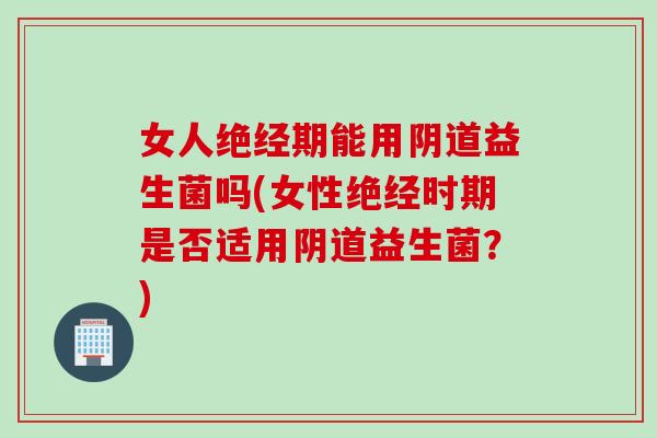 女人绝经期能用阴道益生菌吗(女性绝经时期是否适用阴道益生菌？)