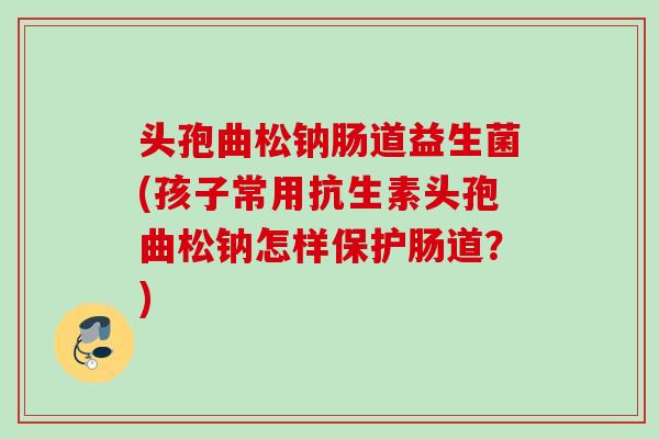 头孢曲松钠肠道益生菌(孩子常用抗生素头孢曲松钠怎样保护肠道?) 头孢曲松钠肠道益生菌(孩子常用抗生素头孢曲松钠怎样保护肠道?)