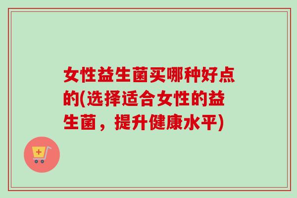 女性益生菌买哪种好点的(选择适合女性的益生菌，提升健康水平)