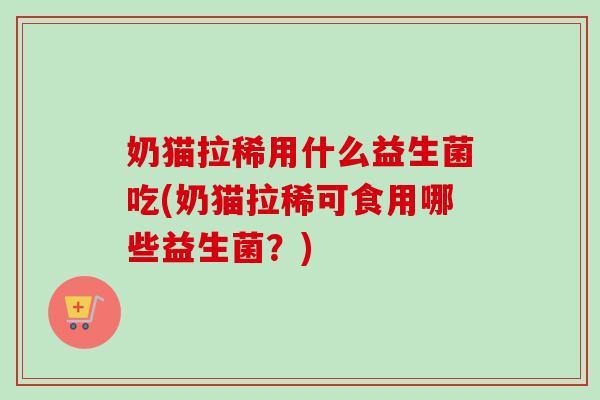奶猫拉稀用什么益生菌吃(奶猫拉稀可食用哪些益生菌?) 奶猫拉稀用什么益生菌吃(奶猫拉稀可食用哪些益生菌?)