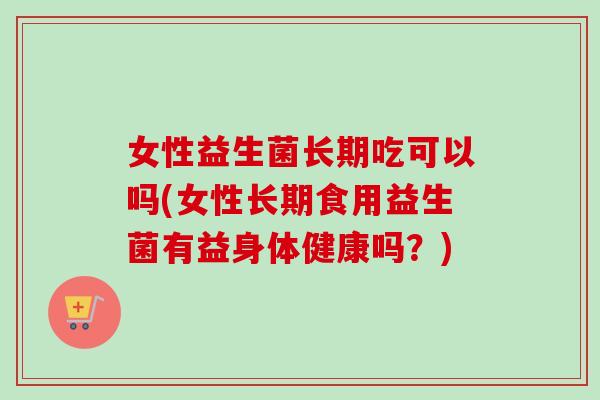 女性益生菌长期吃可以吗(女性长期食用益生菌有益身体健康吗？)