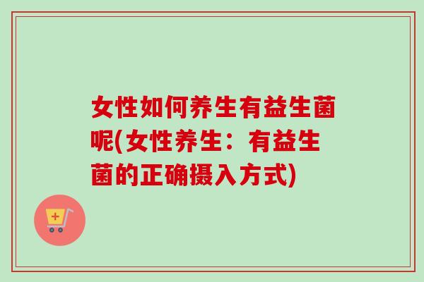女性如何养生有益生菌呢(女性养生：有益生菌的正确摄入方式)
