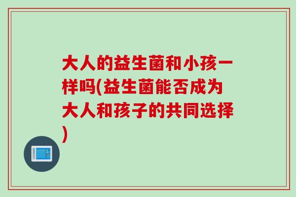 大人的益生菌和小孩一样吗(益生菌能否成为大人和孩子的共同选择) 大人的益生菌和小孩一样吗(益生菌能否成为大人和孩子的共同选择)