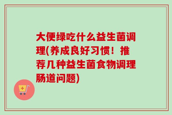 大便绿吃什么益生菌调理(养成良好习惯！推荐几种益生菌食物调理肠道问题)