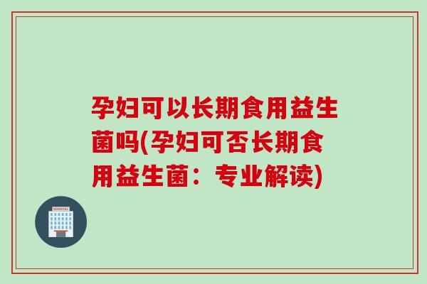 孕妇可以长期食用益生菌吗(孕妇可否长期食用益生菌:专业解读) 孕妇可以长期食用益生菌吗(孕妇可否长期食用益生菌:专业解读)