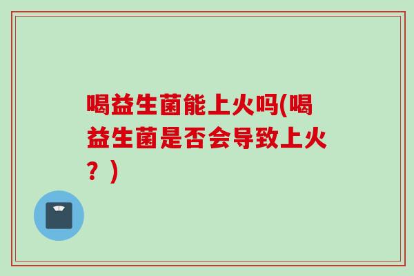 喝益生菌能上火吗(喝益生菌是否会导致上火?) 喝益生菌能上火吗(喝益生菌是否会导致上火?)
