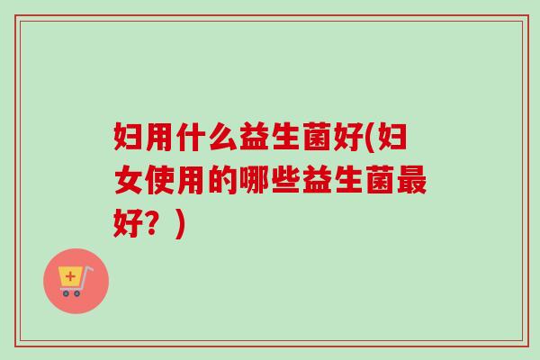 妇用什么益生菌好(妇女使用的哪些益生菌好?) 妇用什么益生菌好(妇女使用的哪些益生菌好?)