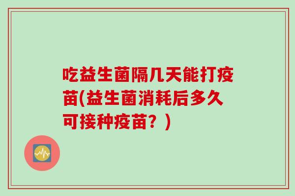 吃益生菌隔几天能打疫苗(益生菌消耗后多久可接种疫苗?) 吃益生菌隔几天能打疫苗(益生菌消耗后多久可接种疫苗?)
