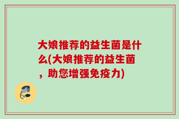 大娘推荐的益生菌是什么(大娘推荐的益生菌,助您增强力) 大娘推荐的益生菌是什么(大娘推荐的益生菌,助您增强力)