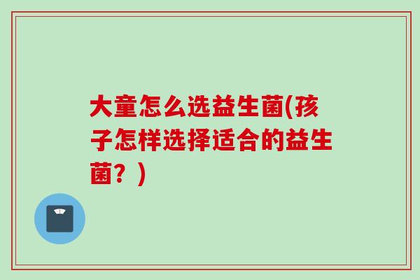 大童怎么选益生菌(孩子怎样选择适合的益生菌？)