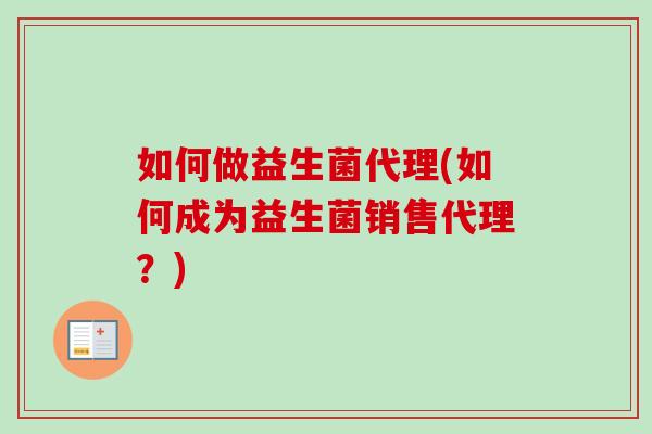 如何做益生菌代理(如何成为益生菌销售代理?) 如何做益生菌代理(如何成为益生菌销售代理?)