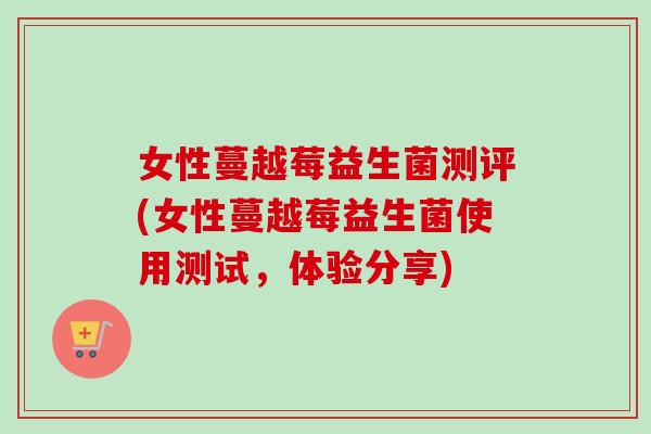 女性蔓越莓益生菌测评(女性蔓越莓益生菌使用测试,体验分享) 女性蔓越莓益生菌测评(女性蔓越莓益生菌使用测试,体验分享)