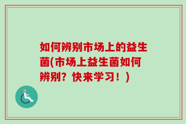 如何辨别市场上的益生菌(市场上益生菌如何辨别?快来学习!) 如何辨别市场上的益生菌(市场上益生菌如何辨别?快来学习!)