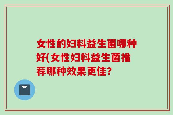 女性的益生菌哪种好(女性益生菌推荐哪种效果更佳？